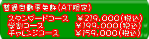  普通自動車免 許(AT限定)スタンドコース¥219,000(税込) 学割コース¥199,000(税込) チャレンジコース¥159,000(税込)